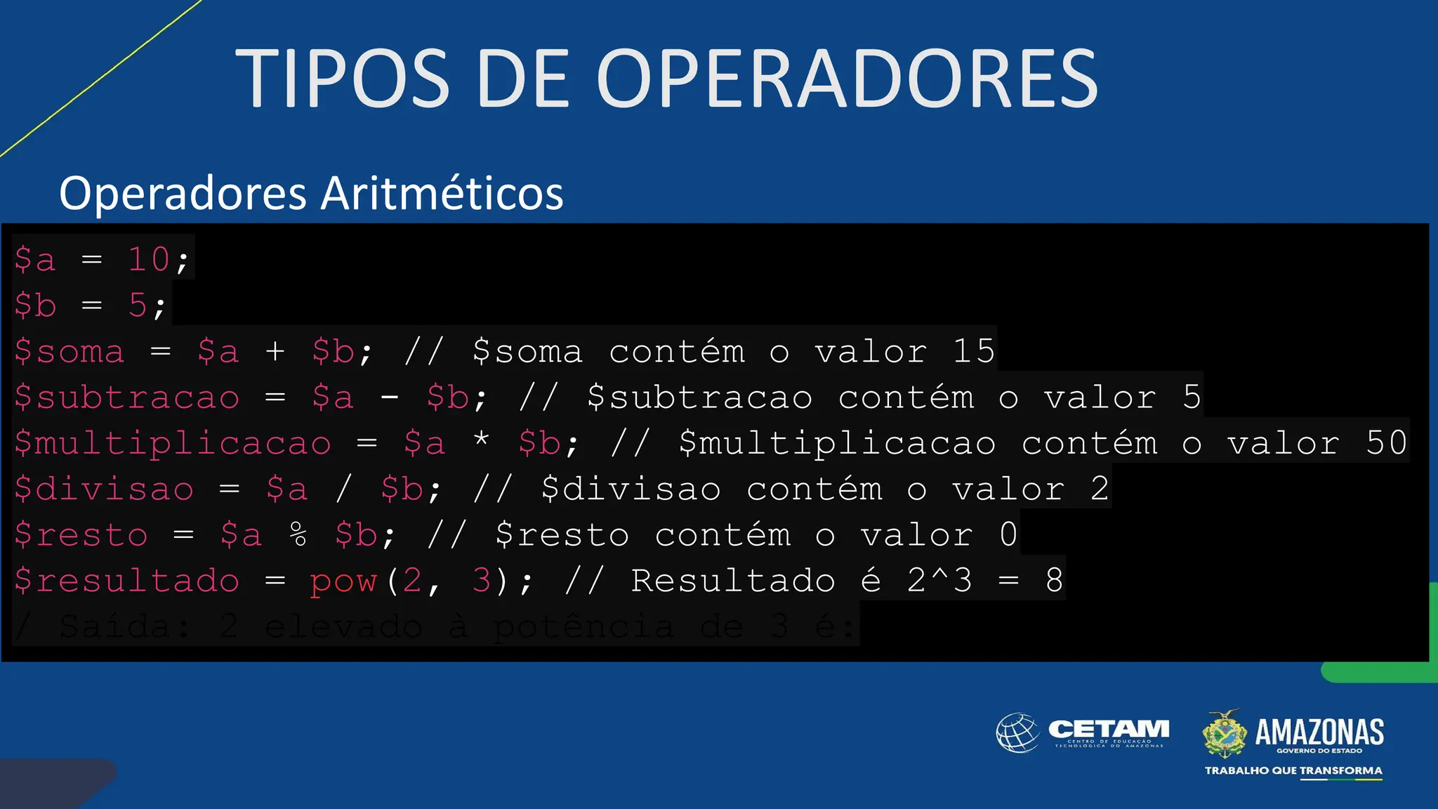 TIPOS DE OPERADORES
Operadores Aritméticos
$a = 10;
$b = 5;
$soma = $a + $b; // $soma contém o valor 15
$subtracao = $a - $b; // $subtracao contém o valor 5
$multiplicacao = $a * $b; // $multiplicacao contém o valor 50
$divisao = $a / $b; // $divisao contém o valor 2
$resto = $a % $b; // $resto contém o valor 0
$resultado = pow(2, 3); // Resultado é 2^3 = 8
/ Saída: 2 elevado à potência de 3 é:
 