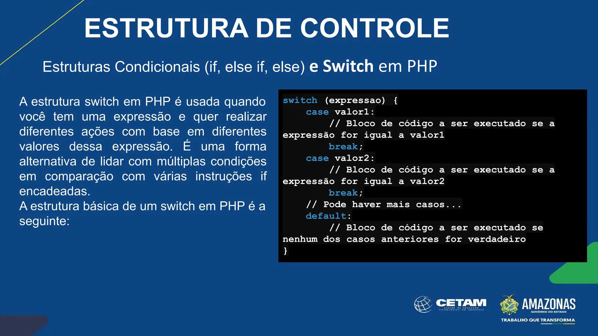 Estruturas Condicionais (if, else if, else) e Switch em PHP
A estrutura switch em PHP é usada quando
você tem uma expressão e quer realizar
diferentes ações com base em diferentes
valores dessa expressão. É uma forma
alternativa de lidar com múltiplas condições
em comparação com várias instruções if
encadeadas.
A estrutura básica de um switch em PHP é a
seguinte:
switch (expressao) {
case valor1:
// Bloco de código a ser executado se a
expressão for igual a valor1
break;
case valor2:
// Bloco de código a ser executado se a
expressão for igual a valor2
break;
// Pode haver mais casos...
default:
// Bloco de código a ser executado se
nenhum dos casos anteriores for verdadeiro
}
ESTRUTURA DE CONTROLE
 