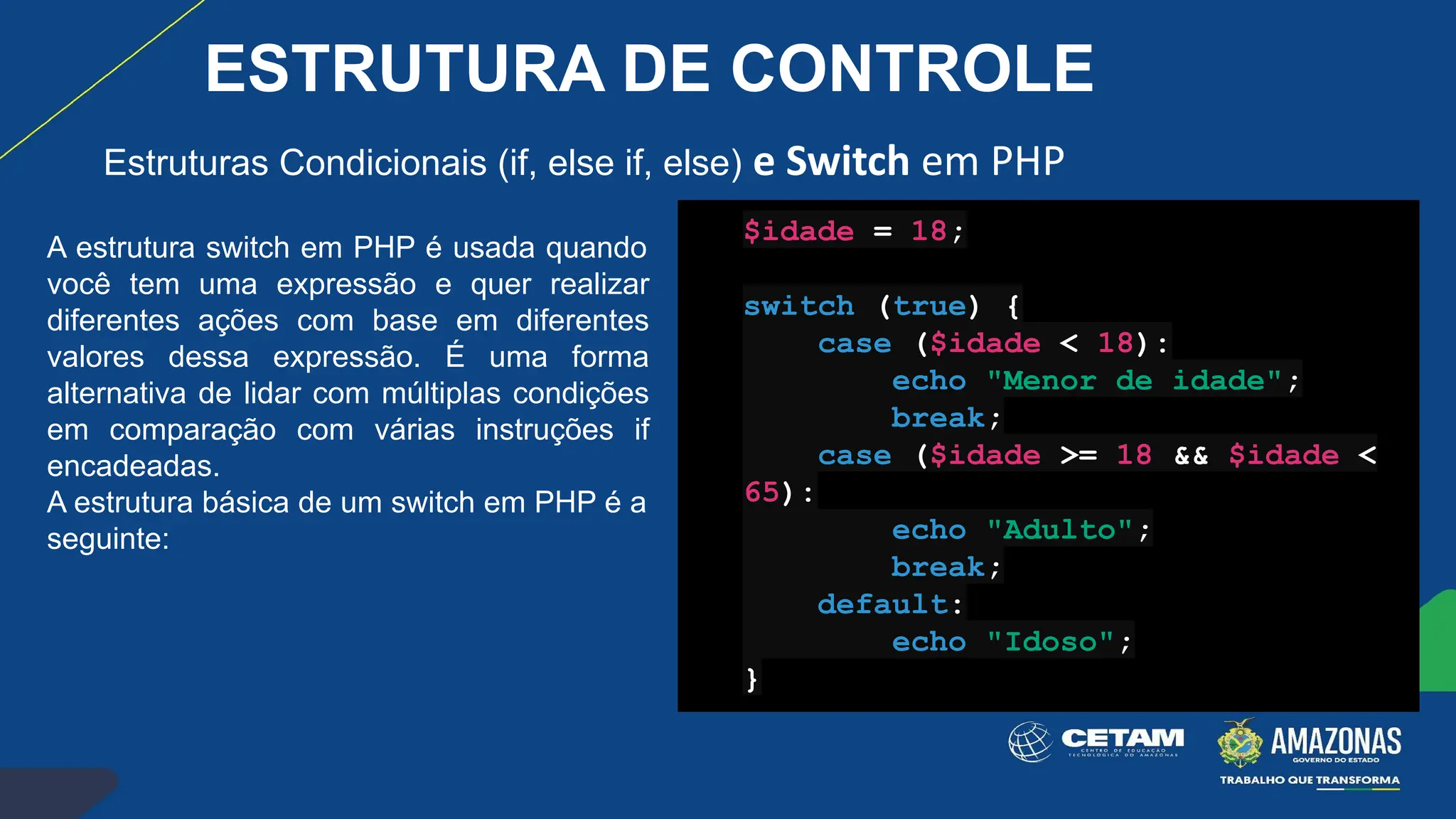 Estruturas Condicionais (if, else if, else) e Switch em PHP
A estrutura switch em PHP é usada quando
você tem uma expressão e quer realizar
diferentes ações com base em diferentes
valores dessa expressão. É uma forma
alternativa de lidar com múltiplas condições
em comparação com várias instruções if
encadeadas.
A estrutura básica de um switch em PHP é a
seguinte:
$idade = 18;
switch (true) {
case ($idade < 18):
echo "Menor de idade";
break;
case ($idade >= 18 && $idade <
65):
echo "Adulto";
break;
default:
echo "Idoso";
}
ESTRUTURA DE CONTROLE
 