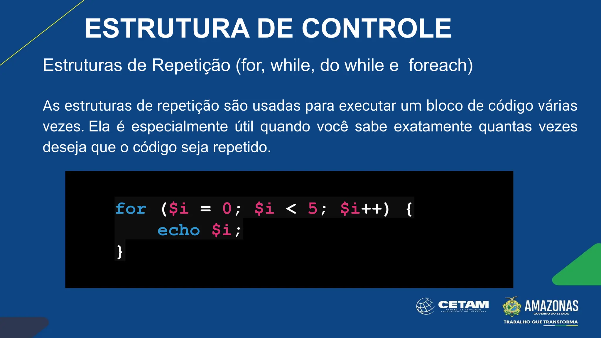 Estruturas de Repetição (for, while, do while e foreach)
As estruturas de repetição são usadas para executar um bloco de código várias
vezes. Ela é especialmente útil quando você sabe exatamente quantas vezes
deseja que o código seja repetido.
for ($i = 0; $i < 5; $i++) {
echo $i;
}
ESTRUTURA DE CONTROLE
 