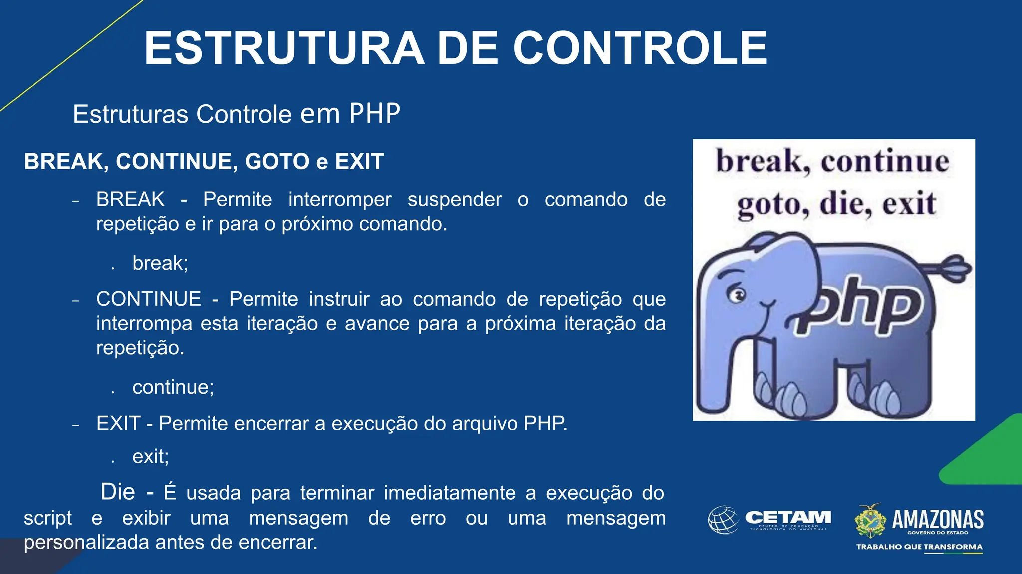 BREAK, CONTINUE, GOTO e EXIT
− BREAK - Permite interromper suspender o comando de
repetição e ir para o próximo comando.
● break;
− CONTINUE - Permite instruir ao comando de repetição que
interrompa esta iteração e avance para a próxima iteração da
repetição.
● continue;
− EXIT - Permite encerrar a execução do arquivo PHP.
● exit;
Die - É usada para terminar imediatamente a execução do
script e exibir uma mensagem de erro ou uma mensagem
personalizada antes de encerrar.
Estruturas Controle em PHP
ESTRUTURA DE CONTROLE
 