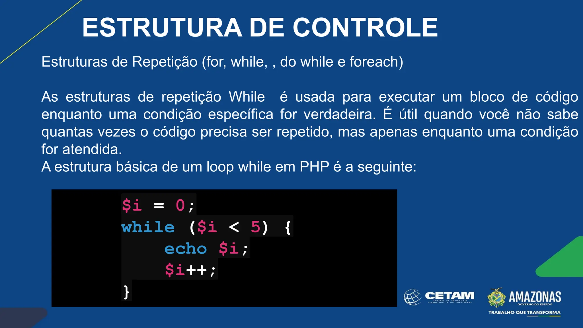 Estruturas de Repetição (for, while, , do while e foreach)
As estruturas de repetição While é usada para executar um bloco de código
enquanto uma condição específica for verdadeira. É útil quando você não sabe
quantas vezes o código precisa ser repetido, mas apenas enquanto uma condição
for atendida.
A estrutura básica de um loop while em PHP é a seguinte:
$i = 0;
while ($i < 5) {
echo $i;
$i++;
}
ESTRUTURA DE CONTROLE
 
