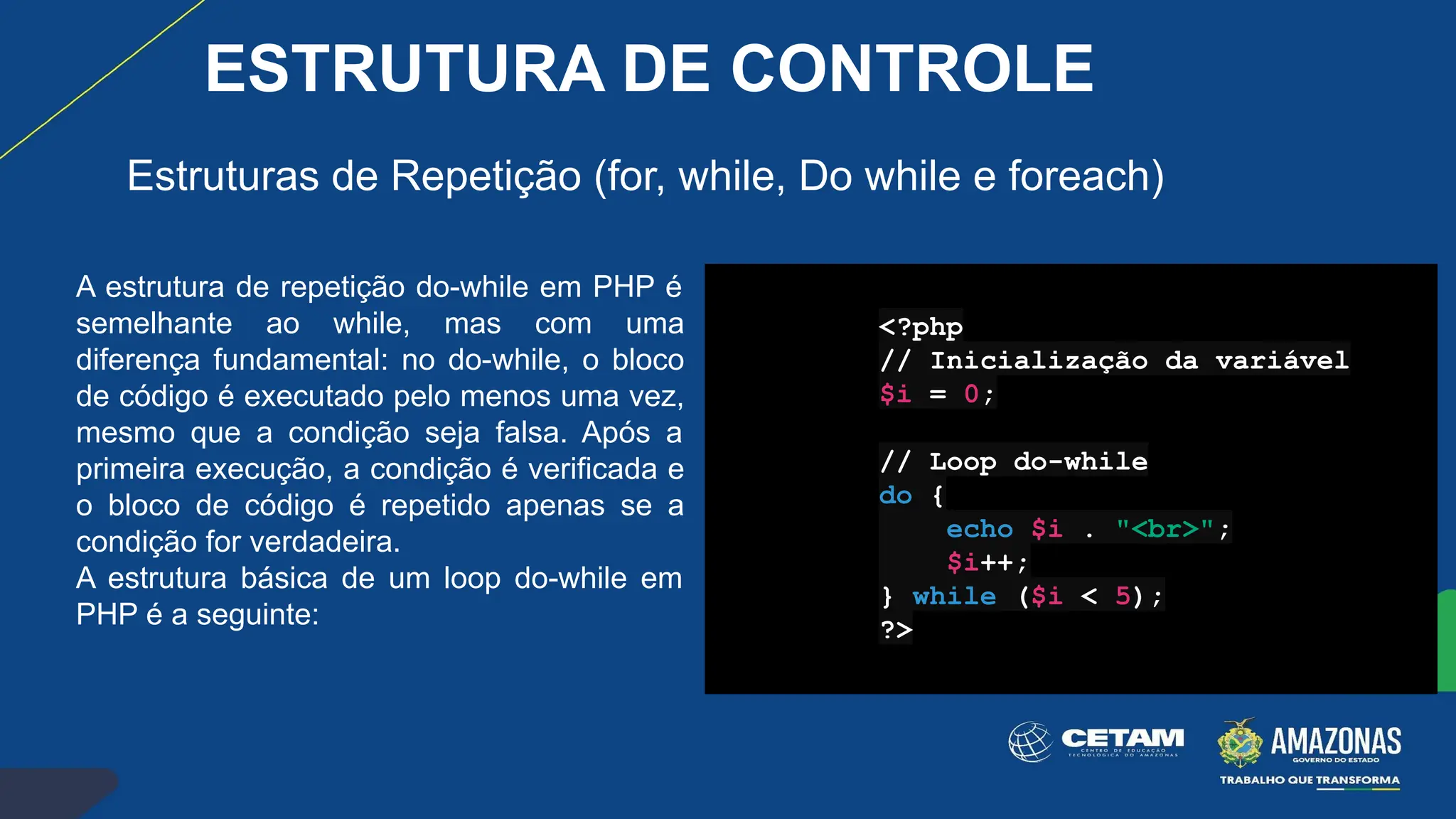 A estrutura de repetição do-while em PHP é
semelhante ao while, mas com uma
diferença fundamental: no do-while, o bloco
de código é executado pelo menos uma vez,
mesmo que a condição seja falsa. Após a
primeira execução, a condição é verificada e
o bloco de código é repetido apenas se a
condição for verdadeira.
A estrutura básica de um loop do-while em
PHP é a seguinte:
<?php
// Inicialização da variável
$i = 0;
// Loop do-while
do {
echo $i . "<br>";
$i++;
} while ($i < 5);
?>
Estruturas de Repetição (for, while, Do while e foreach)
ESTRUTURA DE CONTROLE
 
