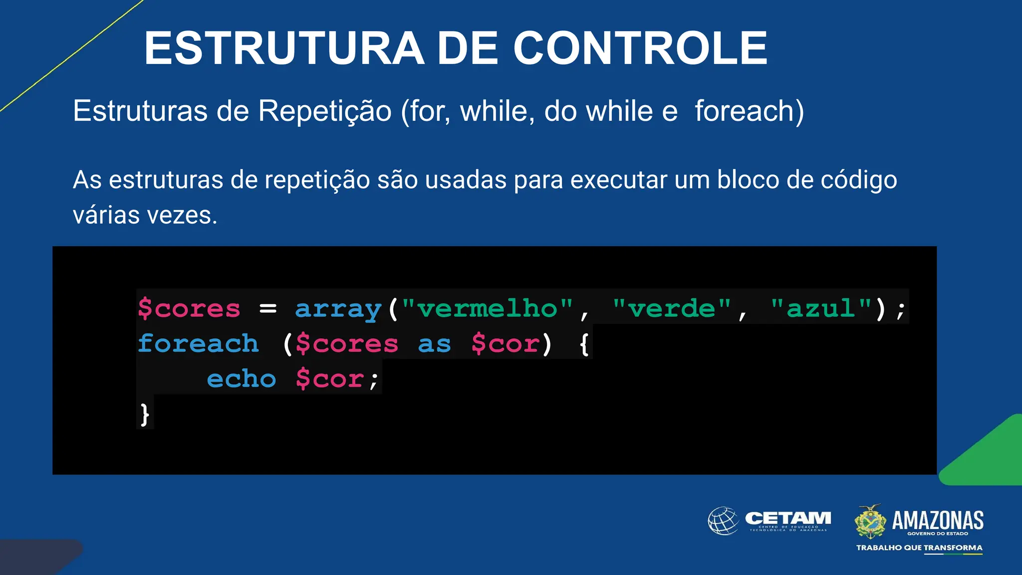 Estruturas de Repetição (for, while, do while e foreach)
As estruturas de repetição são usadas para executar um bloco de código
várias vezes.
$cores = array("vermelho", "verde", "azul");
foreach ($cores as $cor) {
echo $cor;
}
ESTRUTURA DE CONTROLE
 