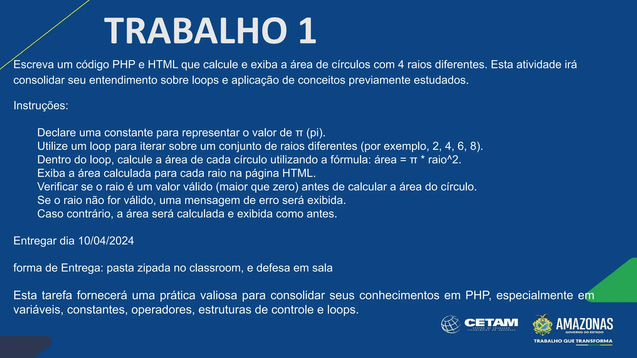 TRABALHO 1
Escreva um código PHP e HTML que calcule e exiba a área de círculos com 4 raios diferentes. Esta atividade irá
consolidar seu entendimento sobre loops e aplicação de conceitos previamente estudados.
Instruções:
Declare uma constante para representar o valor de π (pi).
Utilize um loop para iterar sobre um conjunto de raios diferentes (por exemplo, 2, 4, 6, 8).
Dentro do loop, calcule a área de cada círculo utilizando a fórmula: área = π * raio^2.
Exiba a área calculada para cada raio na página HTML.
Verificar se o raio é um valor válido (maior que zero) antes de calcular a área do círculo.
Se o raio não for válido, uma mensagem de erro será exibida.
Caso contrário, a área será calculada e exibida como antes.
Entregar dia 10/04/2024
forma de Entrega: pasta zipada no classroom, e defesa em sala
Esta tarefa fornecerá uma prática valiosa para consolidar seus conhecimentos em PHP, especialmente em
variáveis, constantes, operadores, estruturas de controle e loops.
 