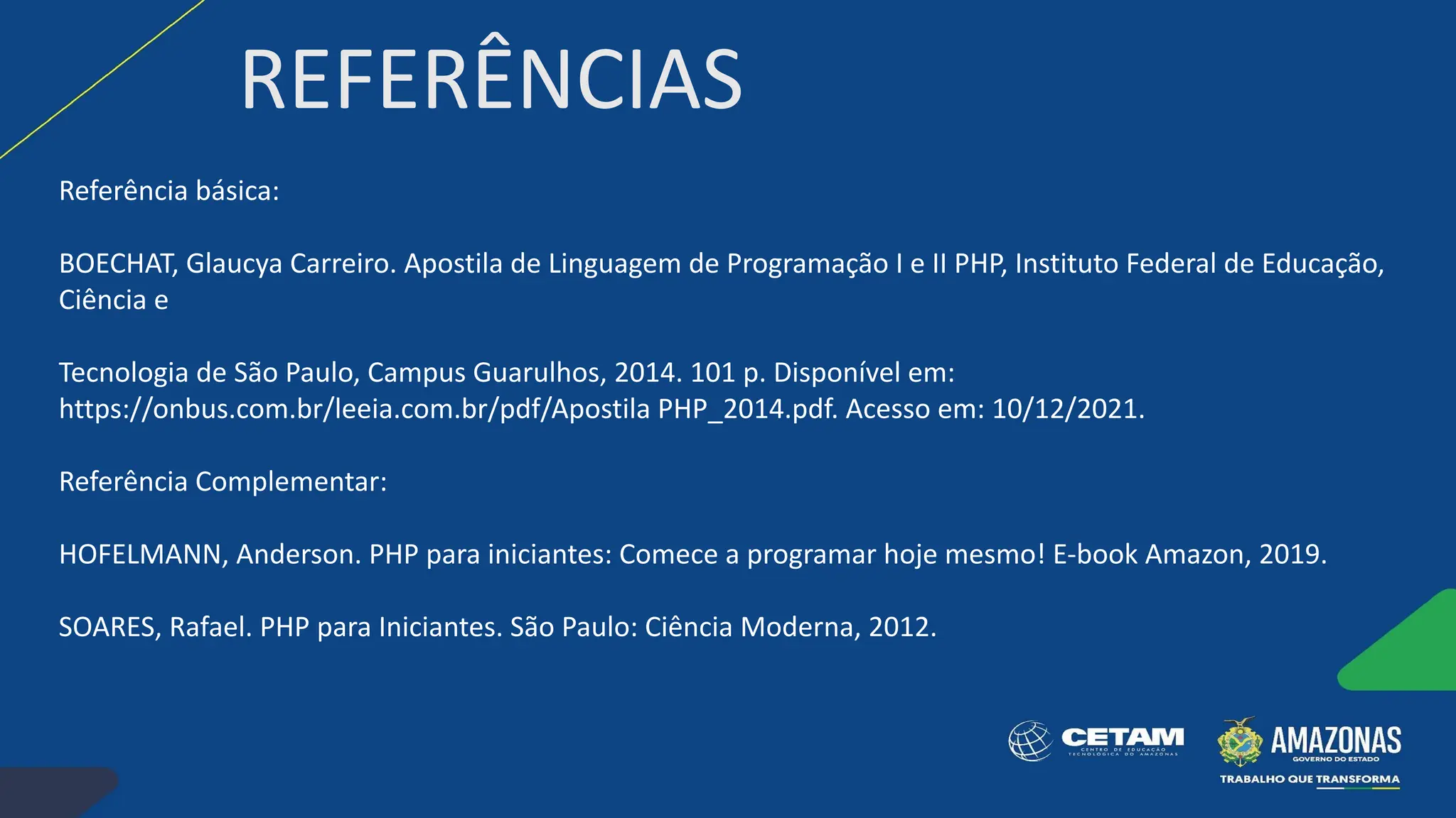 REFERÊNCIAS
Referência básica:
BOECHAT, Glaucya Carreiro. Apostila de Linguagem de Programação I e II PHP, Instituto Federal de Educação,
Ciência e
Tecnologia de São Paulo, Campus Guarulhos, 2014. 101 p. Disponível em:
https://onbus.com.br/leeia.com.br/pdf/Apostila PHP_2014.pdf. Acesso em: 10/12/2021.
Referência Complementar:
HOFELMANN, Anderson. PHP para iniciantes: Comece a programar hoje mesmo! E-book Amazon, 2019.
SOARES, Rafael. PHP para Iniciantes. São Paulo: Ciência Moderna, 2012.
 