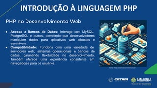 ● Acesso a Bancos de Dados: Interage com MySQL,
PostgreSQL e outros, permitindo que desenvolvedores
manipulem dados para aplicativos web robustos e
escaláveis.
● Compatibilidade: Funciona com uma variedade de
servidores web, sistemas operacionais e bancos de
dados, garantindo flexibilidade no desenvolvimento.
Também oferece uma experiência consistente em
navegadores para os usuários.
Fonte: https://comodesenvolver.com.br
PHP no Desenvolvimento Web
INTRODUÇÃO À LINGUAGEM PHP
 