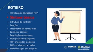 ROTEIRO
• Introdução à linguagem PHP
• Sintaxe básica
• Estrutura de controle
• Funções
• Tratamento de formulários
• Sessões e cookies
• Requisição de arquivos
• Manipulação de arquivos
• PHP orientados a objetos
• PHP com banco de dados
• Métodos ágeis em projetos
 