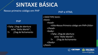 Nosso primeiro código em PHP
SINTAXE BÁSICA
<!DOCTYPE html>
<html>
<head>
<title>Nosso Primeiro código em PHP</title>
</head>
<body>
<?php //tag de abertura
echo "Hello World!";
?> //tag de fechamento
</body>
</html>
<?php //tag de abertura
echo "Hello World!";
?> //tag de fechamento
PHP
PHP e HTML
 