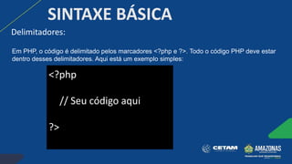 Delimitadores:
SINTAXE BÁSICA
<?php
// Seu código aqui
?>
Em PHP, o código é delimitado pelos marcadores <?php e ?>. Todo o código PHP deve estar
dentro desses delimitadores. Aqui está um exemplo simples:
 