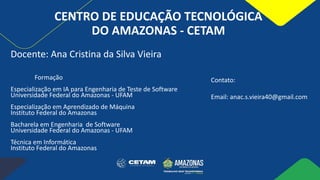 CENTRO DE EDUCAÇÃO TECNOLÓGICA
DO AMAZONAS - CETAM
Formação
Especialização em IA para Engenharia de Teste de Software
Universidade Federal do Amazonas - UFAM
Especialização em Aprendizado de Máquina
Instituto Federal do Amazonas
Bacharela em Engenharia de Software
Universidade Federal do Amazonas - UFAM
Técnica em Informática
Instituto Federal do Amazonas
Docente: Ana Cristina da Silva Vieira
Contato:
Email: anac.s.vieira40@gmail.com
 