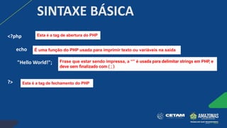 SINTAXE BÁSICA
<?php
echo
"Hello World!";
?> Esta é a tag de fechamento do PHP
É uma função do PHP usada para imprimir texto ou variáveis na saída
Esta é a tag de abertura do PHP
Frase que estar sendo impressa, a “” é usada para delimitar strings em PHP, e
deve sem ﬁnalizado com ( ; )
 