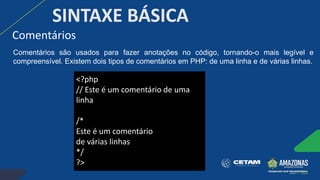 Comentários
SINTAXE BÁSICA
<?php
// Este é um comentário de uma
linha
/*
Este é um comentário
de várias linhas
*/
?>
Comentários são usados para fazer anotações no código, tornando-o mais legível e
compreensível. Existem dois tipos de comentários em PHP: de uma linha e de várias linhas.
 