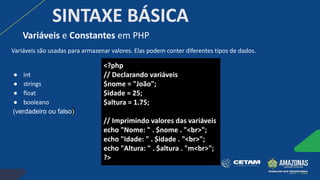 SINTAXE BÁSICA
Variáveis são usadas para armazenar valores. Elas podem conter diferentes tipos de dados.
● int
● strings
● float
● booleano
(verdadeiro ou falso)
Variáveis e Constantes em PHP
<?php
// Declarando variáveis
$nome = "João";
$idade = 25;
$altura = 1.75;
// Imprimindo valores das variáveis
echo "Nome: " . $nome . "<br>";
echo "Idade: " . $idade . "<br>";
echo "Altura: " . $altura . "m<br>";
?>
 
