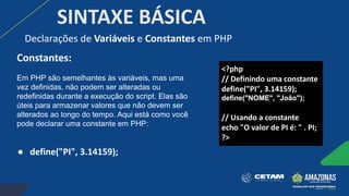 SINTAXE BÁSICA
Constantes:
Em PHP são semelhantes às variáveis, mas uma
vez definidas, não podem ser alteradas ou
redefinidas durante a execução do script. Elas são
úteis para armazenar valores que não devem ser
alterados ao longo do tempo. Aqui está como você
pode declarar uma constante em PHP:
● define("PI", 3.14159);
Declarações de Variáveis e Constantes em PHP
<?php
// Definindo uma constante
define("PI", 3.14159);
define("NOME", "João");
// Usando a constante
echo "O valor de PI é: " . PI;
?>
 