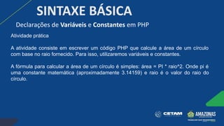 SINTAXE BÁSICA
Atividade prática
A atividade consiste em escrever um código PHP que calcule a área de um círculo
com base no raio fornecido. Para isso, utilizaremos variáveis e constantes.
A fórmula para calcular a área de um círculo é simples: área = PI * raio^2. Onde pi é
uma constante matemática (aproximadamente 3.14159) e raio é o valor do raio do
círculo.
Declarações de Variáveis e Constantes em PHP
 