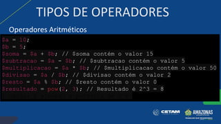 TIPOS DE OPERADORES
Operadores Aritméticos
$a = 10;
$b = 5;
$soma = $a + $b; // $soma contém o valor 15
$subtracao = $a - $b; // $subtracao contém o valor 5
$multiplicacao = $a * $b; // $multiplicacao contém o valor 50
$divisao = $a / $b; // $divisao contém o valor 2
$resto = $a % $b; // $resto contém o valor 0
$resultado = pow(2, 3); // Resultado é 2^3 = 8
/ Saída: 2 elevado à potência de 3 é:
 