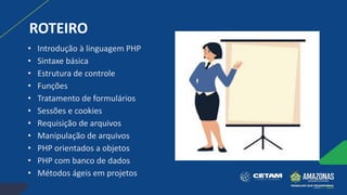 ROTEIRO
• Introdução à linguagem PHP
• Sintaxe básica
• Estrutura de controle
• Funções
• Tratamento de formulários
• Sessões e cookies
• Requisição de arquivos
• Manipulação de arquivos
• PHP orientados a objetos
• PHP com banco de dados
• Métodos ágeis em projetos
 