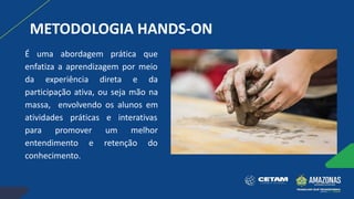 METODOLOGIA HANDS-ON
É uma abordagem prática que
enfatiza a aprendizagem por meio
da experiência direta e da
participação ativa, ou seja mão na
massa, envolvendo os alunos em
atividades práticas e interativas
para promover um melhor
entendimento e retenção do
conhecimento.
 