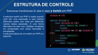 Estruturas Condicionais (if, else if, else) e Switch em PHP
A estrutura switch em PHP é usada quando
você tem uma expressão e quer realizar
diferentes ações com base em diferentes
valores dessa expressão. É uma forma
alternativa de lidar com múltiplas condições
em comparação com várias instruções if
encadeadas.
A estrutura básica de um switch em PHP é a
seguinte:
$idade = 18;
switch (true) {
case ($idade < 18):
echo "Menor de idade";
break;
case ($idade >= 18 && $idade <
65):
echo "Adulto";
break;
default:
echo "Idoso";
}
ESTRUTURA DE CONTROLE
 