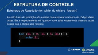 Estruturas de Repetição (for, while, do while e foreach)
As estruturas de repetição são usadas para executar um bloco de código várias
vezes. Ela é especialmente útil quando você sabe exatamente quantas vezes
deseja que o código seja repetido.
for ($i = 0; $i < 5; $i++) {
echo $i;
}
ESTRUTURA DE CONTROLE
 