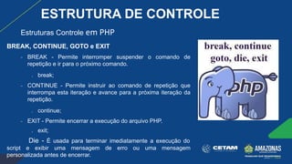 BREAK, CONTINUE, GOTO e EXIT
− BREAK - Permite interromper suspender o comando de
repetição e ir para o próximo comando.
● break;
− CONTINUE - Permite instruir ao comando de repetição que
interrompa esta iteração e avance para a próxima iteração da
repetição.
● continue;
− EXIT - Permite encerrar a execução do arquivo PHP.
● exit;
Die - É usada para terminar imediatamente a execução do
script e exibir uma mensagem de erro ou uma mensagem
personalizada antes de encerrar.
Estruturas Controle em PHP
ESTRUTURA DE CONTROLE
 