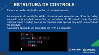 Estruturas de Repetição (for, while, , do while e foreach)
As estruturas de repetição While é usada para executar um bloco de código
enquanto uma condição específica for verdadeira. É útil quando você não sabe
quantas vezes o código precisa ser repetido, mas apenas enquanto uma condição
for atendida.
A estrutura básica de um loop while em PHP é a seguinte:
$i = 0;
while ($i < 5) {
echo $i;
$i++;
}
ESTRUTURA DE CONTROLE
 