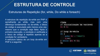 A estrutura de repetição do-while em PHP é
semelhante ao while, mas com uma
diferença fundamental: no do-while, o bloco
de código é executado pelo menos uma vez,
mesmo que a condição seja falsa. Após a
primeira execução, a condição é verificada e
o bloco de código é repetido apenas se a
condição for verdadeira.
A estrutura básica de um loop do-while em
PHP é a seguinte:
<?php
// Inicialização da variável
$i = 0;
// Loop do-while
do {
echo $i . "<br>";
$i++;
} while ($i < 5);
?>
Estruturas de Repetição (for, while, Do while e foreach)
ESTRUTURA DE CONTROLE
 