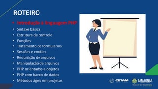ROTEIRO
• Introdução à linguagem PHP
• Sintaxe básica
• Estrutura de controle
• Funções
• Tratamento de formulários
• Sessões e cookies
• Requisição de arquivos
• Manipulação de arquivos
• PHP orientados a objetos
• PHP com banco de dados
• Métodos ágeis em projetos
 
