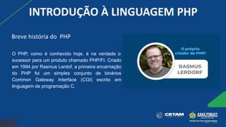 INTRODUÇÃO À LINGUAGEM PHP
O PHP, como é conhecido hoje, é na verdade o
sucessor para um produto chamado PHP/FI. Criado
em 1994 por Rasmus Lerdof, a primeira encarnação
do PHP foi um simples conjunto de binários
Common Gateway Interface (CGI) escrito em
linguagem de programação C.
Breve história do PHP
 