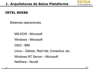 ESCOLA
1. Arquiteturas de Baixa Plataforma                DE PROGRAMADORES




INTEL 80X86


     Sistemas operacionais


        MS-DOS - Microsoft
        Windows - Microsoft
        OS/2 - IBM
        Linux – Debian, Red Hat, Conectiva, etc.
        Windows NT Server – Microsoft
        NetWare - Novell
11                                                          11
 