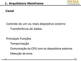 ESCOLA
1. Arquitetura Mainframe                        DE PROGRAMADORES




Canal



 Controle de um ou mais dispositivo externo
     Transferência de dados


 Principais Funções
     Temporização
     Comunicação da CPU com os dispositivos externos
     Detecção de erros
17                                                       17
 