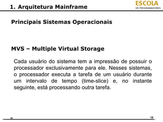 ESCOLA
1. Arquitetura Mainframe                           DE PROGRAMADORES




Principais Sistemas Operacionais



MVS – Multiple Virtual Storage

     Cada usuário do sistema tem a impressão de possuir o
     processador exclusivamente para ele. Nesses sistemas,
     o processador executa a tarefa de um usuário durante
     um intervalo de tempo (time-slice) e, no instante
     seguinte, está processando outra tarefa.




19                                                          19
 