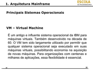 ESCOLA
1. Arquitetura Mainframe                             DE PROGRAMADORES




Principais Sistemas Operacionais



VM – Virtual Machine

     É um antigo e influente sistema operacional da IBM para
     máquinas virtuais. Também desenvolvido na década de
     60. O VM tem sido largamente utilizado por permitir que
     qualquer sistema operacional seja executado em suas
     máquinas virtuais, possibilitando economia na aquisição
     de novas máquinas. Para organizações com centenas e
     milhares de aplicações, essa flexibilidade é essencial.


20                                                            20
 