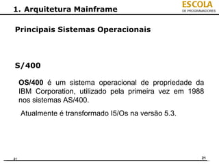 ESCOLA
1. Arquitetura Mainframe                              DE PROGRAMADORES




Principais Sistemas Operacionais



S/400

     OS/400 é um sistema operacional de propriedade da
     IBM Corporation, utilizado pela primeira vez em 1988
     nos sistemas AS/400.
     Atualmente é transformado I5/Os na versão 5.3.




21                                                             21
 