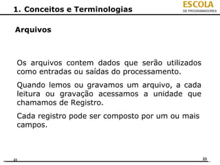 ESCOLA
1. Conceitos e Terminologias              DE PROGRAMADORES




Arquivos



 Os arquivos contem dados que serão utilizados
 como entradas ou saídas do processamento.
 Quando lemos ou gravamos um arquivo, a cada
 leitura ou gravação acessamos a unidade que
 chamamos de Registro.
 Cada registro pode ser composto por um ou mais
 campos.



23                                                 23
 