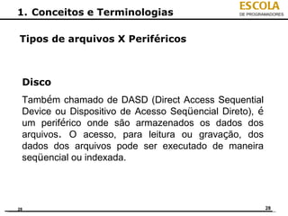 ESCOLA
1. Conceitos e Terminologias                    DE PROGRAMADORES




Tipos de arquivos X Periféricos



 Disco
 Também chamado de DASD (Direct Access Sequential
 Device ou Dispositivo de Acesso Seqüencial Direto), é
 um periférico onde são armazenados os dados dos
 arquivos. O acesso, para leitura ou gravação, dos
 dados dos arquivos pode ser executado de maneira
 seqüencial ou indexada.




28                                                       28
 