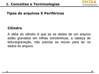 ESCOLA
1. Conceitos e Terminologias                  DE PROGRAMADORES




Tipos de arquivos X Periféricos



 Cilindro
 A idéia do cilindro é que se os dados de um arquivo
 estão gravados em trilhas concêntricas, a cabeça de
 leitura/gravação, não precisa se mover para ler os
 dados do arquivo.




32                                                     32
 