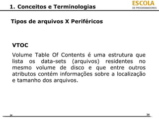 ESCOLA
1. Conceitos e Terminologias                DE PROGRAMADORES




Tipos de arquivos X Periféricos



 VTOC
 Volume Table Of Contents é uma estrutura que
 lista os data-sets (arquivos) residentes no
 mesmo volume de disco e que entre outros
 atributos contém informações sobre a localização
 e tamanho dos arquivos.




34                                                   34
 