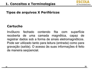 ESCOLA
1. Conceitos e Terminologias                        DE PROGRAMADORES




Tipos de arquivos X Periféricos



 Cartucho
 Invólucro fechado contendo fita com superfície
 recoberta de uma camada magnética, capaz de
 registrar dados sob a forma de sinais eletromagnéticos.
 Pode ser utilizado tanto para leitura (entrada) como para
 gravação (saída). O acesso às suas informações é feito
 de maneira seqüencial.




35                                                           35
 