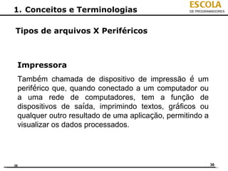 ESCOLA
1. Conceitos e Terminologias                      DE PROGRAMADORES




Tipos de arquivos X Periféricos



 Impressora
 Também chamada de dispositivo de impressão é um
 periférico que, quando conectado a um computador ou
 a uma rede de computadores, tem a função de
 dispositivos de saída, imprimindo textos, gráficos ou
 qualquer outro resultado de uma aplicação, permitindo a
 visualizar os dados processados.




36                                                         36
 