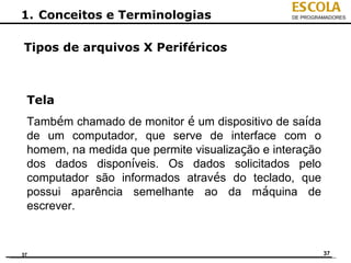 ESCOLA
1. Conceitos e Terminologias                    DE PROGRAMADORES




Tipos de arquivos X Periféricos



 Tela
 Também chamado de monitor é um dispositivo de saída
 de um computador, que serve de interface com o
 homem, na medida que permite visualização e interação
 dos dados disponíveis. Os dados solicitados pelo
 computador são informados através do teclado, que
 possui aparência semelhante ao da máquina de
 escrever.



37                                                       37
 