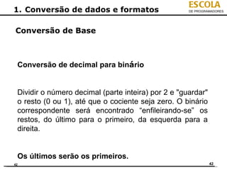 ESCOLA
1. Conversão de dados e formatos                     DE PROGRAMADORES




Conversão de Base



 Conversão de decimal para binário


 Dividir o número decimal (parte inteira) por 2 e "guardar"
 o resto (0 ou 1), até que o cociente seja zero. O binário
 correspondente será encontrado “enfileirando-se” os
 restos, do último para o primeiro, da esquerda para a
 direita.


 Os últimos serão os primeiros.
42                                                            42
 