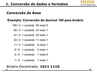 ESCOLA
1. Conversão de dados e formatos             DE PROGRAMADORES




Conversão de Base

 Exemplo: Conversão do decimal 190 para binário
     190 / 2 = cociente 95 resto 0
      95 / 2 = cociente 47 resto 1
      47 / 2 = cociente 23 resto 1
      23 / 2 = cociente 11 resto 1
      11 / 2 = cociente   5 resto 1
      5 / 2 = cociente    2 resto 1
      2 / 2 = cociente    1 resto 0

      1 / 2 = cociente    1 resto 1

Binário Encontrado: 1011 1110
43                                                    43
 