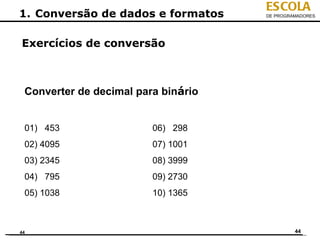ESCOLA
1. Conversão de dados e formatos     DE PROGRAMADORES




Exercícios de conversão



 Converter de decimal para binário


 01) 453                 06) 298
 02) 4095                07) 1001
 03) 2345                08) 3999
 04) 795                 09) 2730
 05) 1038                10) 1365



44                                            44
 