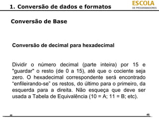 ESCOLA
1. Conversão de dados e formatos                     DE PROGRAMADORES




Conversão de Base



 Conversão de decimal para hexadecimal


 Dividir o número decimal (parte inteira) por 15 e
 "guardar" o resto (de 0 a 15), até que o cociente seja
 zero. O hexadecimal correspondente será encontrado
 “enfileirando-se” os restos, do último para o primeiro, da
 esquerda para a direita. Não esqueça que deve ser
 usada a Tabela de Equivalência (10 = A; 11 = B; etc).


46                                                            46
 