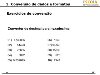 ESCOLA
1. Conversão de dados e formatos         DE PROGRAMADORES




Exercícios de conversão



 Converter de decimal para hexadecimal


 01) 4739865            06) 1948
 02)   51423            07) 93746
 03)   73685            08) 15839
 04)    5892            09)   625
 05) 14352075           10) 2947



48                                                48
 