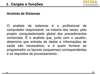 ESCOLA
1. Cargos e funções                            DE PROGRAMADORES




Analista de Sistemas


O analista de sistemas é o profissional de
computador responsável, na maioria das vezes, pelo
projeto computadorizado global dos procedimentos
comerciais. É o analista que, junto com o usuário,
determina que entrada de dados e informações de
saída são necessários, e é quem fornece ao
programador os layouts (esquemas) correspondentes
e os requisitos de processamento.




54                                                      54
 