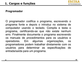 ESCOLA
1. Cargos e funções                           DE PROGRAMADORES




Programador


O programador codifica o programa, escrevendo o
programa fonte e depois o introduz no sistema de
computador usando o teclado. Compila e testa o
programa, certificando-se que não existe nenhum
erro. Finalmente documenta o programa escrevendo
os manuais de procedimentos para os usuários e
operadores.    Em    algumas    organizações, os
programadores podem trabalhar diretamente com os
usuários para determinar as especificações de
entrada/saída para um programa.


55                                                     55
 