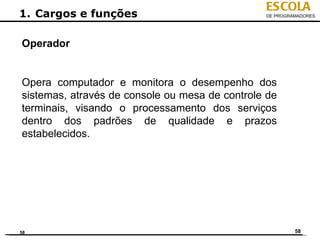 ESCOLA
1. Cargos e funções                             DE PROGRAMADORES




Operador


Opera computador e monitora o desempenho dos
sistemas, através de console ou mesa de controle de
terminais, visando o processamento dos serviços
dentro dos padrões de qualidade e prazos
estabelecidos.




58                                                       58
 